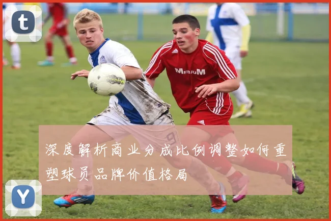 深度解析商业分成比例调整如何重塑球员品牌价值格局